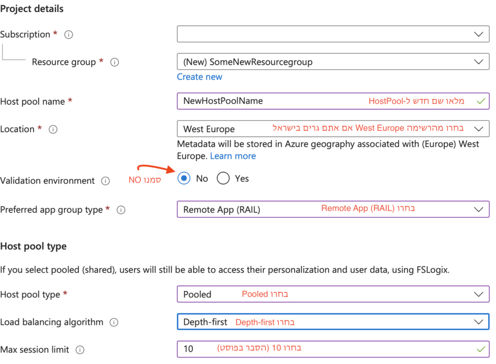 א. ב-Host pool name הזינו שם לבחירתכם ללא רווחים. תנו שם כללי מאוד. 

ב. ב-Location בחרו West Europe, אם אתם גרים בישראל, הלוגיקה: השרת שהכי קרוב אלינו מבחינה תשתית. אם יש לכם השגות, בחרו באופציה הרלוונטית. 

ג. ב- Validation environment סמנו NO 

ד. בשדה Preferred app group type בחרו Remote App (RAIL)

ה. בשדה Host Pool Type בחרו Pooled 

ו. בשדה Load balancing algorithm בחרו Depth-first 

ז. בשדה Max session limit בחרו 10 

2 הסעיפים האחרונים (ו,ז) הם הגדרות שאנחנו נדרשים לבחור עקב כך שבחרנו בHost Pool מסוג Pooled במדריך הזה, אני *לא* מסביר את ההגדרות ואני ממליץ לקבל את הדברים כמו שהם, במדריך וידאו עתידי שאולי אעשה אסביר אולי טיפה יותר, כרגע, בשביל להשיג את המטרה במהירות קבלו בבקשה את הדברים AS IS . 

(מטעמי אבטחה מחקתי בתמונה זו את מה שמופיע בשדה : Subscription. )